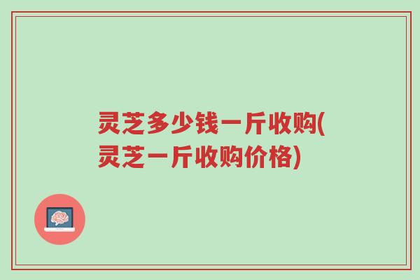 灵芝多少钱一斤收购(灵芝一斤收购价格)-第1张图片-超越 灵芝多少钱一斤收购(灵芝一斤收购价格)-第1张图片-超越