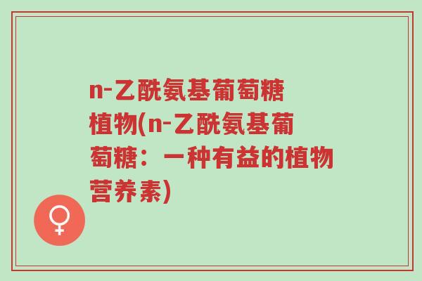 n-乙酰氨基葡萄糖 植物(n-乙酰氨基葡萄糖:一种有益的植物营养素)-第1张图片-超越 n-乙酰氨基葡萄糖 植物(n-乙酰氨基葡萄糖:一种有益的植物营养素)-第1张图片-超越