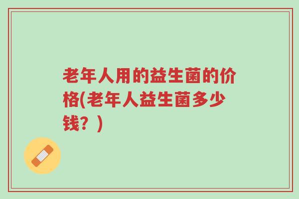 老年人用的益生菌的价格(老年人益生菌多少钱?)-第1张图片-超越 老年人用的益生菌的价格(老年人益生菌多少钱?)-第1张图片-超越