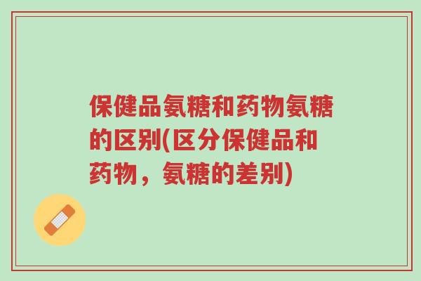 保健品氨糖和药物氨糖的区别(区分保健品和药物,氨糖的差别)-第1张图片-超越 保健品氨糖和药物氨糖的区别(区分保健品和药物,氨糖的差别)-第1张图片-超越