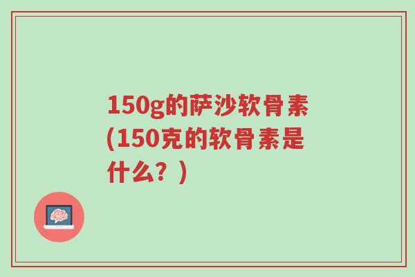 150g的萨沙软骨素(150克的软骨素是什么?)-第1张图片-超越 150g的萨沙软骨素(150克的软骨素是什么?)-第1张图片-超越