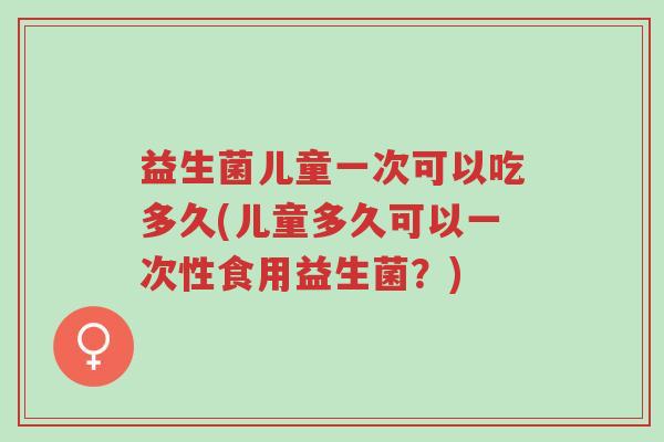 益生菌儿童一次可以吃多久(儿童多久可以一次性食用益生菌?)-第1张图片-超越 益生菌儿童一次可以吃多久(儿童多久可以一次性食用益生菌?)-第1张图片-超越
