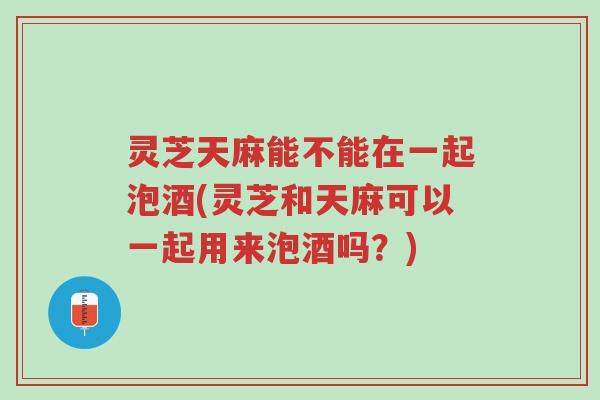 灵芝天麻能不能在一起泡酒(灵芝和天麻可以一起用来泡酒吗?)-第1张图片-超越 灵芝天麻能不能在一起泡酒(灵芝和天麻可以一起用来泡酒吗?)-第1张图片-超越