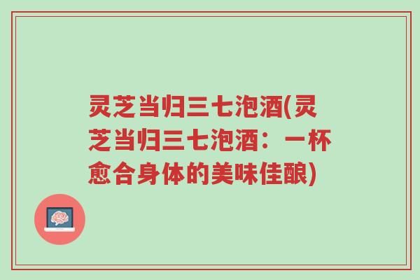 灵芝当归三七泡酒(灵芝当归三七泡酒:一杯愈合身体的美味佳酿)-第1张图片-超越 灵芝当归三七泡酒(灵芝当归三七泡酒:一杯愈合身体的美味佳酿)-第1张图片-超越