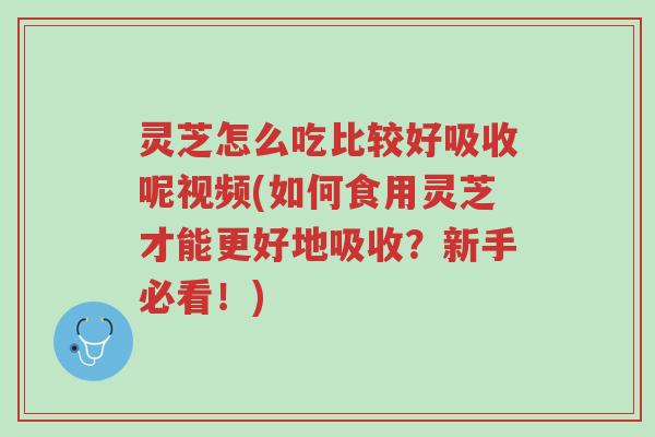 灵芝怎么吃比较好吸收呢视频(如何食用灵芝才能更好地吸收？新手必看！)-第1张图片-超越