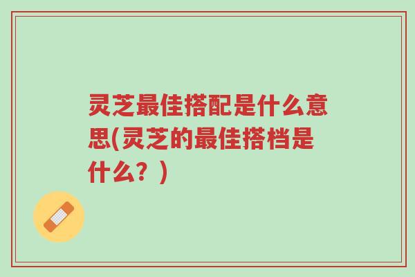 灵芝最佳搭配是什么意思(灵芝的最佳搭档是什么?)-第1张图片-超越 灵芝最佳搭配是什么意思(灵芝的最佳搭档是什么?)-第1张图片-超越