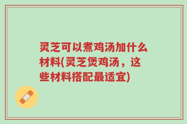 灵芝可以煮鸡汤加什么材料(灵芝煲鸡汤，这些材料搭配最适宜)-第1张图片-超越