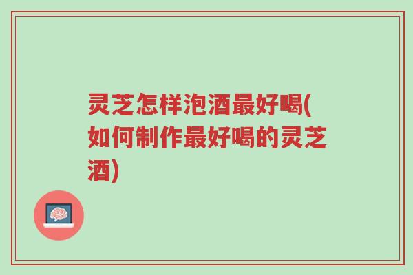 灵芝怎样泡酒最好喝(如何制作最好喝的灵芝酒)-第1张图片-超越