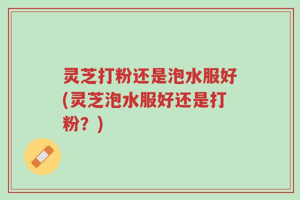 灵芝打粉还是泡水服好(灵芝泡水服好还是打粉?)-第1张图片-超越 灵芝打粉还是泡水服好(灵芝泡水服好还是打粉?)-第1张图片-超越