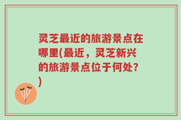 灵芝最近的旅游景点在哪里(最近，灵芝新兴的旅游景点位于何处？)-第1张图片-超越