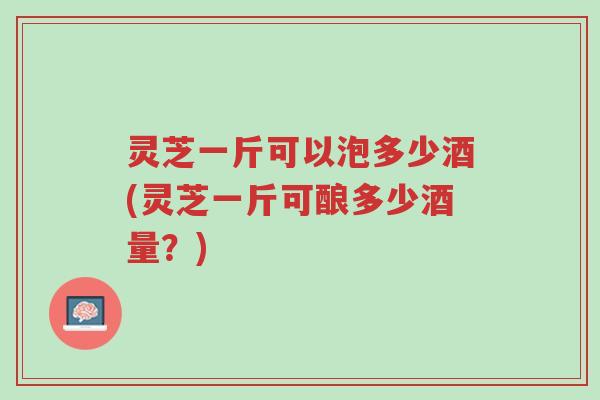 灵芝一斤可以泡多少酒(灵芝一斤可酿多少酒量？)-第1张图片-超越