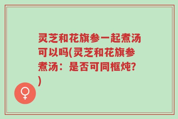 灵芝和花旗参一起煮汤可以吗(灵芝和花旗参煮汤：是否可同框炖？)-第1张图片-超越