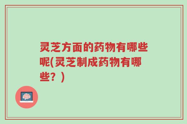 灵芝方面的药物有哪些呢(灵芝制成药物有哪些?)-第1张图片-超越 灵芝方面的药物有哪些呢(灵芝制成药物有哪些?)-第1张图片-超越