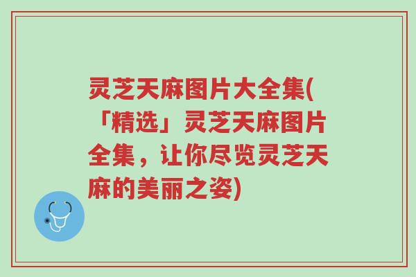 灵芝天麻图片大全集(「精选」灵芝天麻图片全集，让你尽览灵芝天麻的美丽之姿)-第1张图片-超越