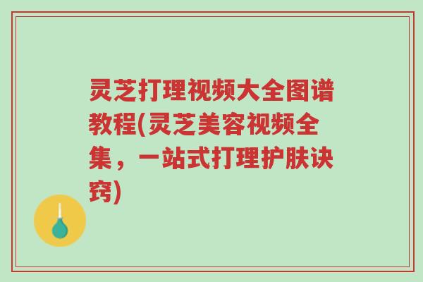 灵芝打理视频大全图谱教程(灵芝美容视频全集,一站式打理护肤诀窍)-第1张图片-超越 灵芝打理视频大全图谱教程(灵芝美容视频全集,一站式打理护肤诀窍)-第1张图片-超越