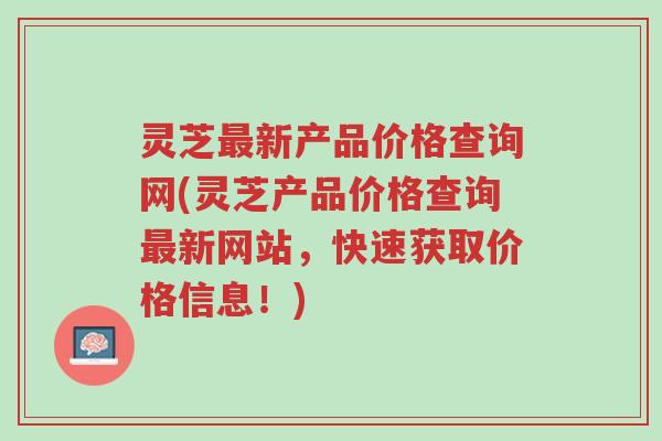灵芝最新产品价格查询网(灵芝产品价格查询最新网站，快速获取价格信息！)-第1张图片-超越
