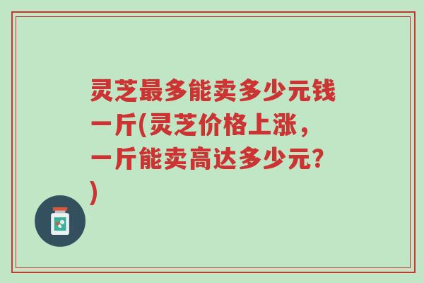 灵芝最多能卖多少元钱一斤(灵芝价格上涨,一斤能卖高达多少元?)-第1张图片-超越 灵芝最多能卖多少元钱一斤(灵芝价格上涨,一斤能卖高达多少元?)-第1张图片-超越