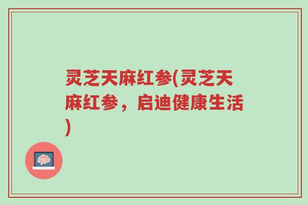 灵芝天麻红参(灵芝天麻红参,启迪健康生活)-第1张图片-超越 灵芝天麻红参(灵芝天麻红参,启迪健康生活)-第1张图片-超越