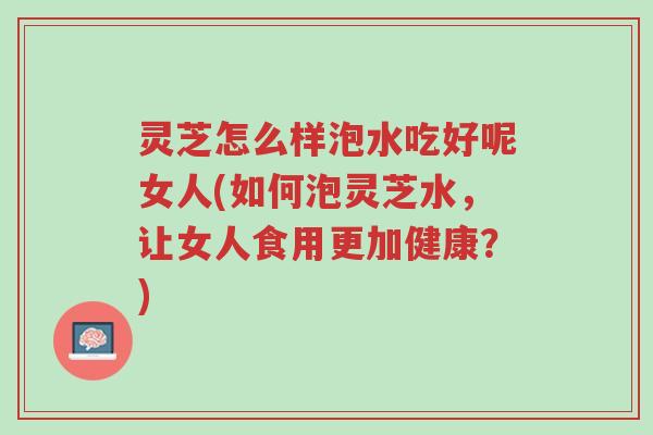 灵芝怎么样泡水吃好呢女人(如何泡灵芝水，让女人食用更加健康？)-第1张图片-超越