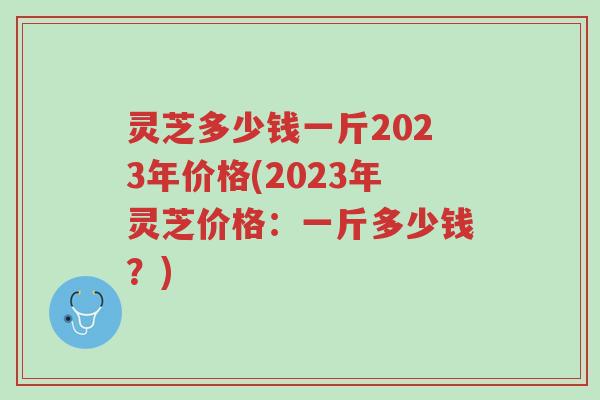 灵芝多少钱一斤2023年价格(2023年灵芝价格:一斤多少钱?)-第1张图片-超越 灵芝多少钱一斤2023年价格(2023年灵芝价格:一斤多少钱?)-第1张图片-超越