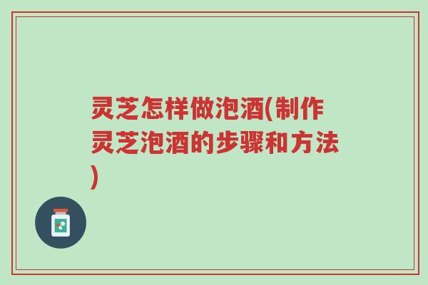 灵芝怎样做泡酒(制作灵芝泡酒的步骤和方法)-第1张图片-超越