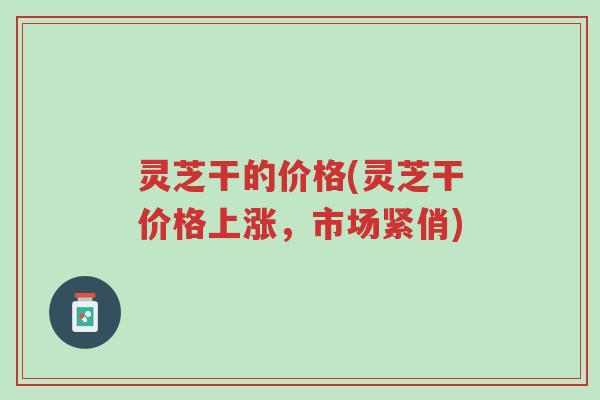 灵芝干的价格(灵芝干价格上涨,市场紧俏)-第1张图片-超越 灵芝干的价格(灵芝干价格上涨,市场紧俏)-第1张图片-超越