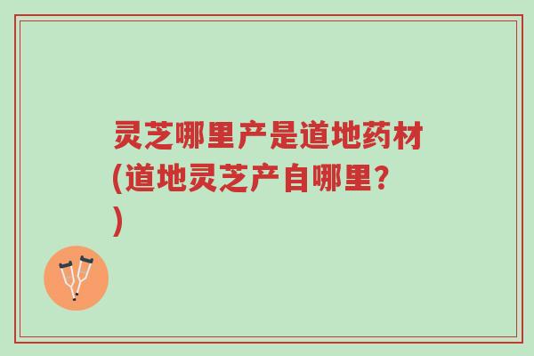灵芝哪里产是道地药材(道地灵芝产自哪里？)-第1张图片-超越