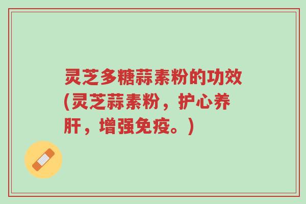 灵芝多糖蒜素粉的功效(灵芝蒜素粉,护心养肝,增强免疫。)-第1张图片-超越 灵芝多糖蒜素粉的功效(灵芝蒜素粉,护心养肝,增强免疫。)-第1张图片-超越