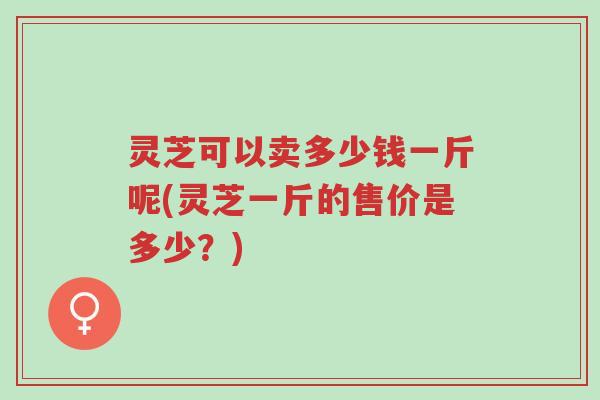 灵芝可以卖多少钱一斤呢(灵芝一斤的售价是多少?)-第1张图片-超越 灵芝可以卖多少钱一斤呢(灵芝一斤的售价是多少?)-第1张图片-超越