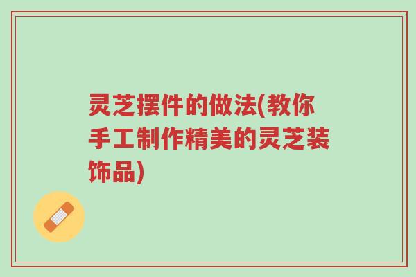 灵芝摆件的做法(教你手工制作精美的灵芝装饰品)-第1张图片-超越 灵芝摆件的做法(教你手工制作精美的灵芝装饰品)-第1张图片-超越
