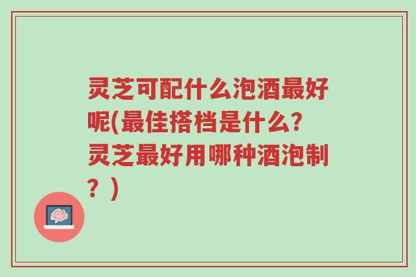灵芝可配什么泡酒最好呢(最佳搭档是什么?灵芝最好用哪种酒泡制?)-第1张图片-超越 灵芝可配什么泡酒最好呢(最佳搭档是什么?灵芝最好用哪种酒泡制?)-第1张图片-超越
