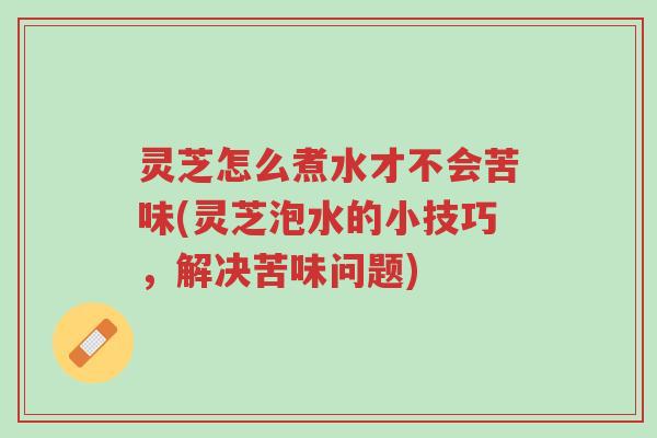 灵芝怎么煮水才不会苦味(灵芝泡水的小技巧，解决苦味问题)-第1张图片-超越