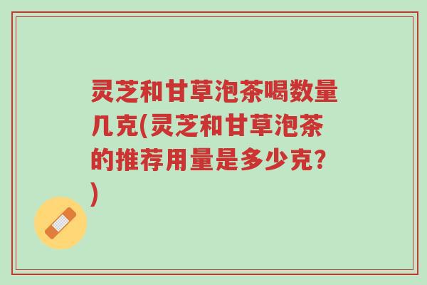 灵芝和甘草泡茶喝数量几克(灵芝和甘草泡茶的推荐用量是多少克?)-第1张图片-超越 灵芝和甘草泡茶喝数量几克(灵芝和甘草泡茶的推荐用量是多少克?)-第1张图片-超越
