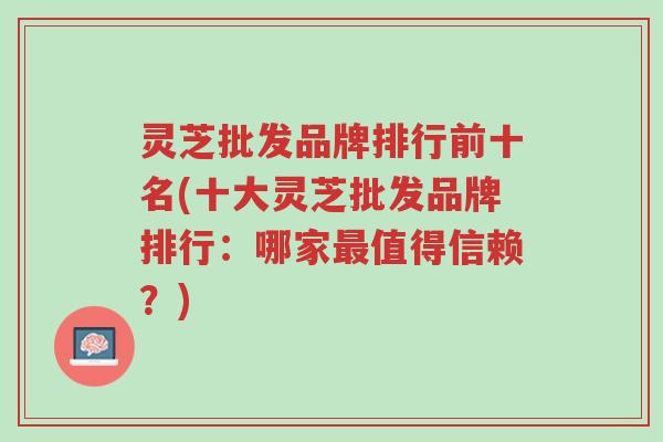 灵芝批发品牌排行前十名(十大灵芝批发品牌排行:哪家最值得信赖?)-第1张图片-超越 灵芝批发品牌排行前十名(十大灵芝批发品牌排行:哪家最值得信赖?)-第1张图片-超越
