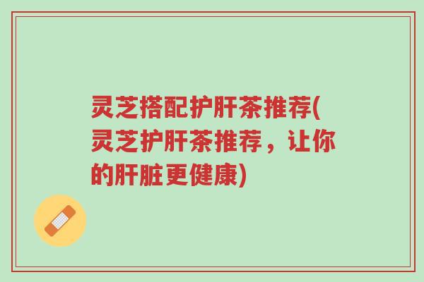 灵芝搭配护肝茶推荐(灵芝护肝茶推荐,让你的肝脏更健康)-第1张图片-超越 灵芝搭配护肝茶推荐(灵芝护肝茶推荐,让你的肝脏更健康)-第1张图片-超越