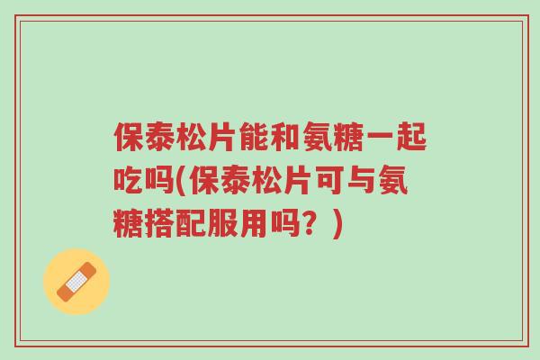 保泰松片能和氨糖一起吃吗(保泰松片可与氨糖搭配服用吗?)-第1张图片-超越 保泰松片能和氨糖一起吃吗(保泰松片可与氨糖搭配服用吗?)-第1张图片-超越