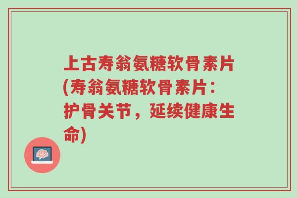 上古寿翁氨糖软骨素片(寿翁氨糖软骨素片：护骨关节，延续健康生命)-第1张图片-超越