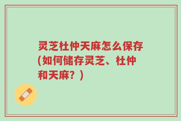 灵芝杜仲天麻怎么保存(如何储存灵芝、杜仲和天麻？)-第1张图片-超越