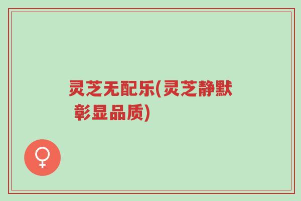 灵芝无配乐(灵芝静默 彰显品质)-第1张图片-超越
