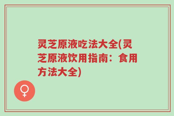 灵芝原液吃法大全(灵芝原液饮用指南：食用方法大全)-第1张图片-超越