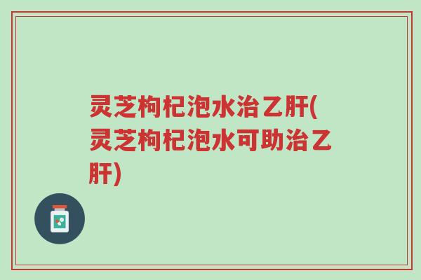 灵芝枸杞泡水治乙肝(灵芝枸杞泡水可助治乙肝)-第1张图片-超越 灵芝枸杞泡水治乙肝(灵芝枸杞泡水可助治乙肝)-第1张图片-超越