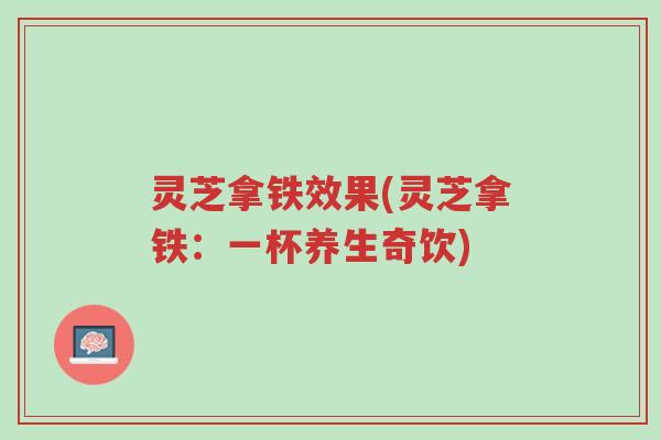 灵芝拿铁效果(灵芝拿铁:一杯养生奇饮)-第1张图片-超越 灵芝拿铁效果(灵芝拿铁:一杯养生奇饮)-第1张图片-超越