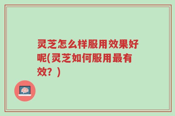 灵芝怎么样服用效果好呢(灵芝如何服用最有效？)-第1张图片-超越