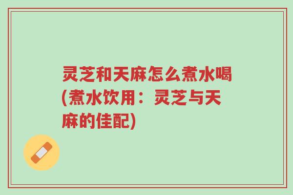 灵芝和天麻怎么煮水喝(煮水饮用:灵芝与天麻的佳配)-第1张图片-超越 灵芝和天麻怎么煮水喝(煮水饮用:灵芝与天麻的佳配)-第1张图片-超越