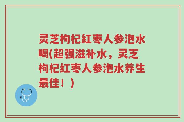 灵芝枸杞红枣人参泡水喝(超强滋补水,灵芝枸杞红枣人参泡水养生最佳!)-第1张图片-超越 灵芝枸杞红枣人参泡水喝(超强滋补水,灵芝枸杞红枣人参泡水养生最佳!)-第1张图片-超越
