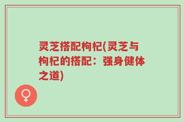 灵芝搭配枸杞(灵芝与枸杞的搭配:强身健体之道)-第1张图片-超越 灵芝搭配枸杞(灵芝与枸杞的搭配:强身健体之道)-第1张图片-超越