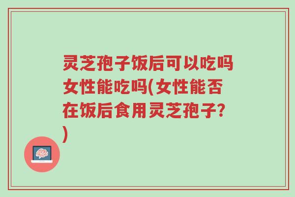 灵芝孢子饭后可以吃吗女性能吃吗(女性能否在饭后食用灵芝孢子？)-第1张图片-超越