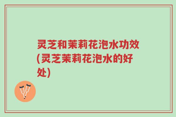 灵芝和茉莉花泡水功效(灵芝茉莉花泡水的好处)-第1张图片-超越
