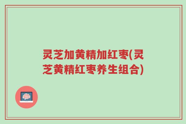 灵芝加黄精加红枣(灵芝黄精红枣养生组合)-第1张图片-超越