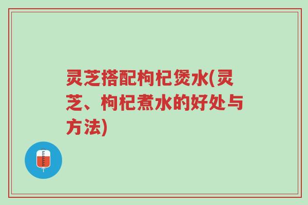 灵芝搭配枸杞煲水(灵芝、枸杞煮水的好处与方法)-第1张图片-超越 灵芝搭配枸杞煲水(灵芝、枸杞煮水的好处与方法)-第1张图片-超越